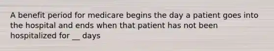 A benefit period for medicare begins the day a patient goes into the hospital and ends when that patient has not been hospitalized for __ days