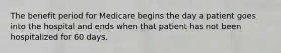 The benefit period for Medicare begins the day a patient goes into the hospital and ends when that patient has not been hospitalized for 60 days.