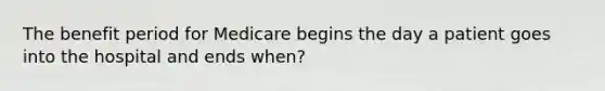 The benefit period for Medicare begins the day a patient goes into the hospital and ends when?