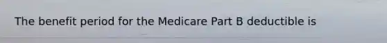 The benefit period for the Medicare Part B deductible is