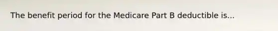 The benefit period for the Medicare Part B deductible is...