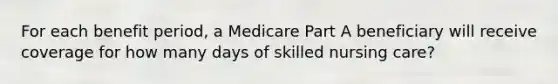 For each benefit period, a Medicare Part A beneficiary will receive coverage for how many days of skilled nursing care?