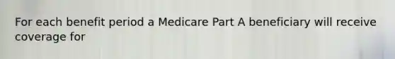 For each benefit period a Medicare Part A beneficiary will receive coverage for