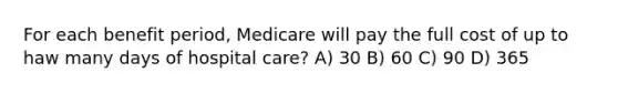 For each benefit period, Medicare will pay the full cost of up to haw many days of hospital care? A) 30 B) 60 C) 90 D) 365