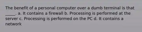 The benefit of a personal computer over a dumb terminal is that _____. a. It contains a firewall b. Processing is performed at the server c. Processing is performed on the PC d. It contains a network