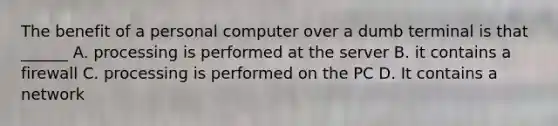 The benefit of a personal computer over a dumb terminal is that ______ A. processing is performed at the server B. it contains a firewall C. processing is performed on the PC D. It contains a network