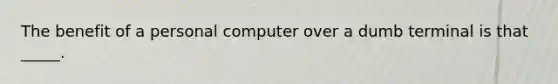 The benefit of a personal computer over a dumb terminal is that _____.