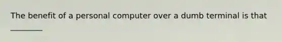 The benefit of a personal computer over a dumb terminal is that ________