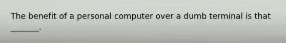 The benefit of a personal computer over a dumb terminal is that _______.