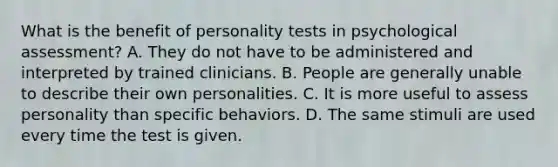 What is the benefit of personality tests in psychological assessment? A. They do not have to be administered and interpreted by trained clinicians. B. People are generally unable to describe their own personalities. C. It is more useful to assess personality than specific behaviors. D. The same stimuli are used every time the test is given.