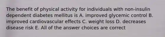 The benefit of physical activity for individuals with non-insulin dependent diabetes mellitus is A. improved glycemic control B. improved cardiovascular effects C. weight loss D. decreases disease risk E. All of the answer choices are correct