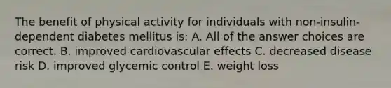 The benefit of physical activity for individuals with non-insulin-dependent diabetes mellitus is: A. All of the answer choices are correct. B. improved cardiovascular effects C. decreased disease risk D. improved glycemic control E. weight loss