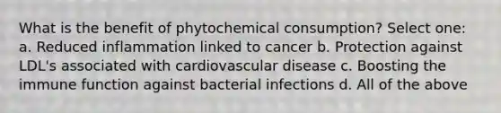 What is the benefit of phytochemical consumption? Select one: a. Reduced inflammation linked to cancer b. Protection against LDL's associated with cardiovascular disease c. Boosting the immune function against bacterial infections d. All of the above