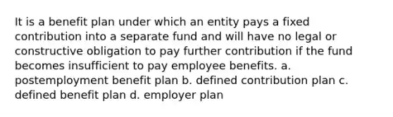 It is a benefit plan under which an entity pays a fixed contribution into a separate fund and will have no legal or constructive obligation to pay further contribution if the fund becomes insufficient to pay employee benefits. a. postemployment benefit plan b. defined contribution plan c. defined benefit plan d. employer plan