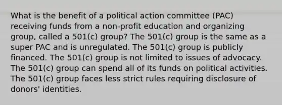 What is the benefit of a political action committee (PAC) receiving funds from a non-profit education and organizing group, called a 501(c) group? The 501(c) group is the same as a super PAC and is unregulated. The 501(c) group is publicly financed. The 501(c) group is not limited to issues of advocacy. The 501(c) group can spend all of its funds on political activities. The 501(c) group faces less strict rules requiring disclosure of donors' identities.