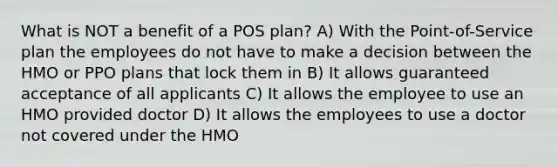 What is NOT a benefit of a POS plan? A) With the Point-of-Service plan the employees do not have to make a decision between the HMO or PPO plans that lock them in B) It allows guaranteed acceptance of all applicants C) It allows the employee to use an HMO provided doctor D) It allows the employees to use a doctor not covered under the HMO