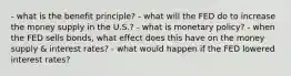 - what is the benefit principle? - what will the FED do to increase the money supply in the U.S.? - what is monetary policy? - when the FED sells bonds, what effect does this have on the money supply & interest rates? - what would happen if the FED lowered interest rates?