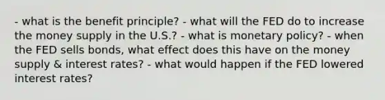 - what is the benefit principle? - what will the FED do to increase the money supply in the U.S.? - what is monetary policy? - when the FED sells bonds, what effect does this have on the money supply & interest rates? - what would happen if the FED lowered interest rates?