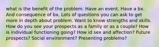 what is the benefit of the problem. Have an event. Have a bx. And consequence of bx. Lots of questions you can ask to get more in depth about problem. Want to know strengths and skills. How do you see your prospects as a family or as a couple? How is individual functioning going? How id sex and affection? Future prospects? Social environment? Presenting problems?