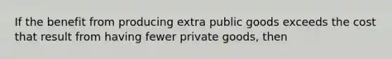 If the benefit from producing extra public goods exceeds the cost that result from having fewer private goods, then