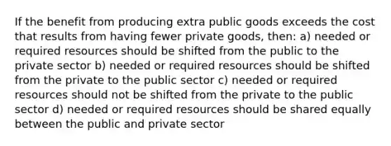 If the benefit from producing extra public goods exceeds the cost that results from having fewer private goods, then: a) needed or required resources should be shifted from the public to the private sector b) needed or required resources should be shifted from the private to the public sector c) needed or required resources should not be shifted from the private to the public sector d) needed or required resources should be shared equally between the public and private sector