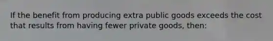 If the benefit from producing extra public goods exceeds the cost that results from having fewer private goods, then: