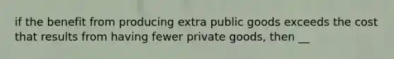 if the benefit from producing extra public goods exceeds the cost that results from having fewer private goods, then __