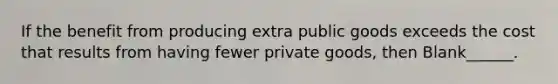 If the benefit from producing extra public goods exceeds the cost that results from having fewer private goods, then Blank______.