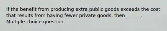 If the benefit from producing extra public goods exceeds the cost that results from having fewer private goods, then ______. Multiple choice question.