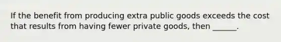 If the benefit from producing extra public goods exceeds the cost that results from having fewer private goods, then ______.