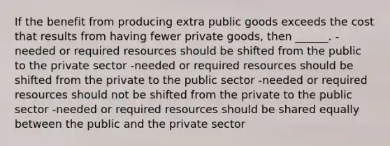 If the benefit from producing extra public goods exceeds the cost that results from having fewer private goods, then ______. -needed or required resources should be shifted from the public to the private sector -needed or required resources should be shifted from the private to the public sector -needed or required resources should not be shifted from the private to the public sector -needed or required resources should be shared equally between the public and the private sector