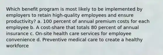 Which benefit program is most likely to be implemented by employers to retain high-quality employees and ensure productivity? a. 100 percent of annual premium costs for each employee b. A cost-share that totals 80 percent of annual insurance c. On-site health care services for employee convenience d. Preventive medical care to create a healthy workforce