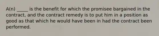 A(n) _____ is the benefit for which the promisee bargained in the contract, and the contract remedy is to put him in a position as good as that which he would have been in had the contract been performed.