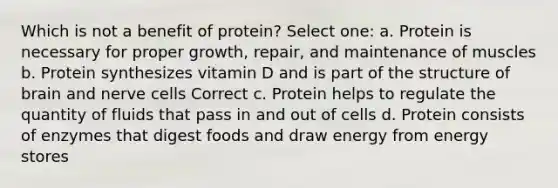 Which is not a benefit of protein? Select one: a. Protein is necessary for proper growth, repair, and maintenance of muscles b. Protein synthesizes vitamin D and is part of the structure of brain and nerve cells Correct c. Protein helps to regulate the quantity of fluids that pass in and out of cells d. Protein consists of enzymes that digest foods and draw energy from energy stores