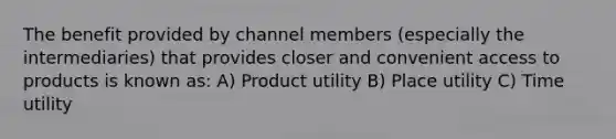 The benefit provided by channel members (especially the intermediaries) that provides closer and convenient access to products is known as: A) Product utility B) Place utility C) Time utility