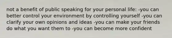 not a benefit of public speaking for your personal life: -you can better control your environment by controlling yourself -you can clarify your own opinions and ideas -you can make your friends do what you want them to -you can become more confident