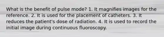 What is the benefit of pulse mode? 1. It magnifies images for the reference. 2. It is used for the placement of catheters. 3. It reduces the patient's dose of radiation. 4. It is used to record the initial image during continuous fluoroscopy.