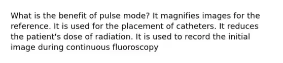 What is the benefit of pulse mode? It magnifies images for the reference. It is used for the placement of catheters. It reduces the patient's dose of radiation. It is used to record the initial image during continuous fluoroscopy