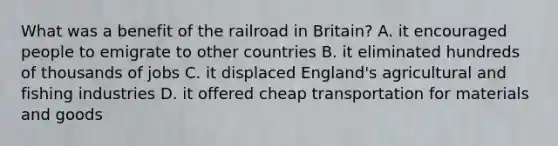 What was a benefit of the railroad in Britain? A. it encouraged people to emigrate to other countries B. it eliminated hundreds of thousands of jobs C. it displaced England's agricultural and fishing industries D. it offered cheap transportation for materials and goods