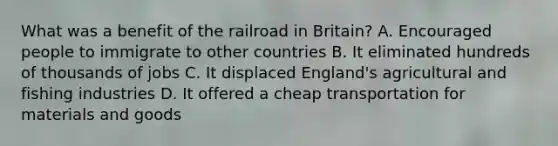 What was a benefit of the railroad in Britain? A. Encouraged people to immigrate to other countries B. It eliminated hundreds of thousands of jobs C. It displaced England's agricultural and fishing industries D. It offered a cheap transportation for materials and goods