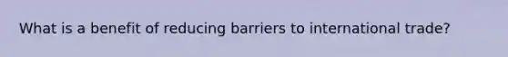 What is a benefit of reducing barriers to international trade?