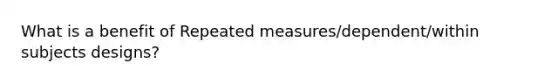 What is a benefit of Repeated measures/dependent/within subjects designs?