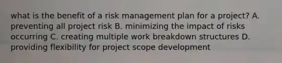 what is the benefit of a risk management plan for a project? A. preventing all project risk B. minimizing the impact of risks occurring C. creating multiple work breakdown structures D. providing flexibility for project scope development