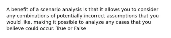 A benefit of a scenario analysis is that it allows you to consider any combinations of potentially incorrect assumptions that you would like, making it possible to analyze any cases that you believe could occur. True or False