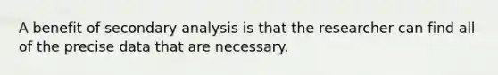 A benefit of secondary analysis is that the researcher can find all of the precise data that are necessary.