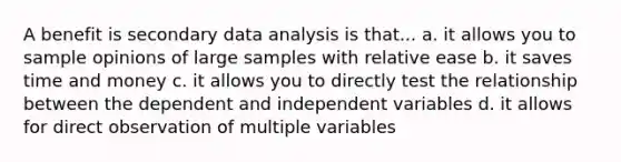 A benefit is secondary data analysis is that... a. it allows you to sample opinions of large samples with relative ease b. it saves time and money c. it allows you to directly test the relationship between the dependent and independent variables d. it allows for direct observation of multiple variables