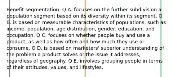 Benefit segmentation: Q A. focuses on the further subdivision a population segment based on its diversity within its segment. Q B. is based on measurable characteristics of populations, such as income, population, age distribution, gender, education, and occupation. Q C. focuses on whether people buy and use a product, as well as how often and how much they use or consume. Q D. is based on marketers' superior understanding of the problem a product solves or the issue it addresses, regardless of geography. Q E. involves grouping people in terms of their attitudes, values, and lifestyles.