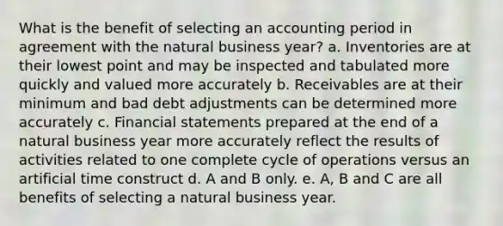 What is the benefit of selecting an accounting period in agreement with the natural business year? a. Inventories are at their lowest point and may be inspected and tabulated more quickly and valued more accurately b. Receivables are at their minimum and bad debt adjustments can be determined more accurately c. Financial statements prepared at the end of a natural business year more accurately reflect the results of activities related to one complete cycle of operations versus an artificial time construct d. A and B only. e. A, B and C are all benefits of selecting a natural business year.