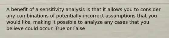 A benefit of a sensitivity analysis is that it allows you to consider any combinations of potentially incorrect assumptions that you would like, making it possible to analyze any cases that you believe could occur. True or False