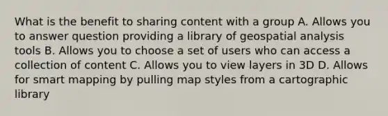 What is the benefit to sharing content with a group A. Allows you to answer question providing a library of geospatial analysis tools B. Allows you to choose a set of users who can access a collection of content C. Allows you to view layers in 3D D. Allows for smart mapping by pulling map styles from a cartographic library